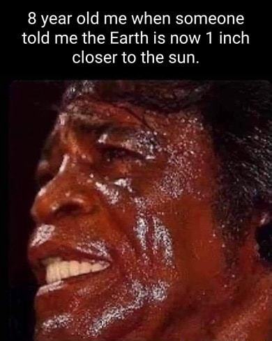 8 year old me when someone told me the Earth is now 1 inch closer to