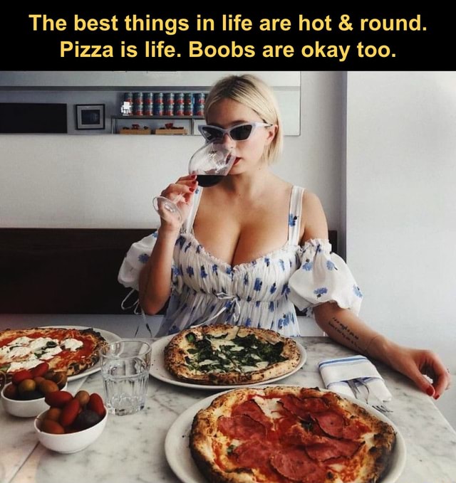 The best things in life are hot & round. Pizza is life. Boobs are okay too.  - iFunny