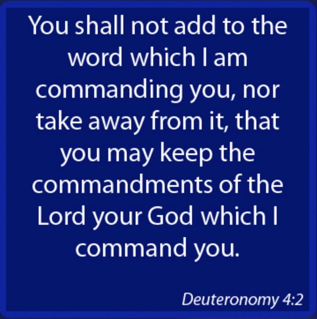 You shall not add to the word which I am commanding you, nor take away from it, that you may
