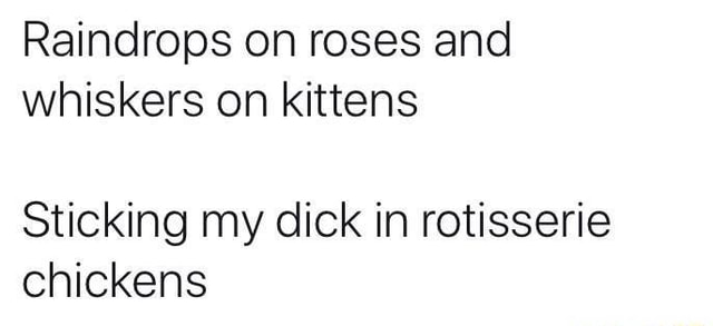 Raindrops on roses and whiskers on kittens Sticking my dick in