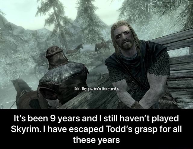 Alt Hey You You Re Finally Awake Ee It S Been 9 Years And I Still Haven T Played Skyrim I Have Escaped Todd S Grasp For All These Years It S Been 9 Years And