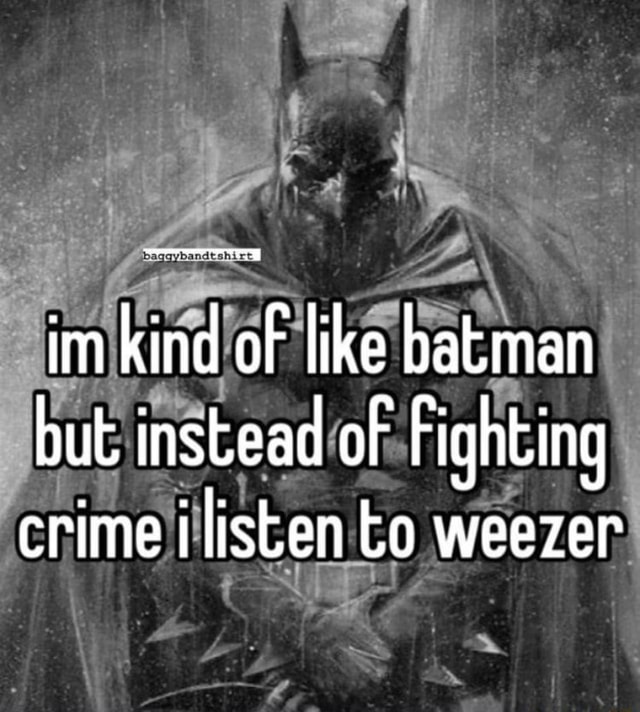 Im kind of like batman but instead of Fighting crime i listen to weezer ...