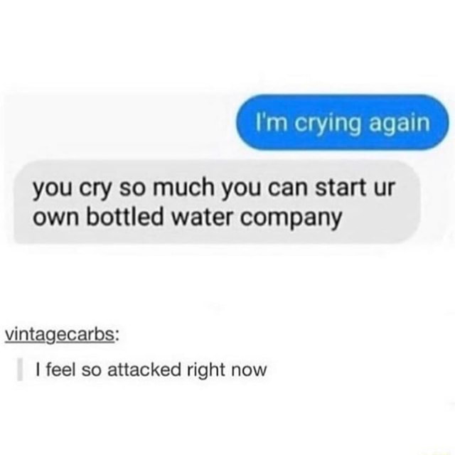 I'm crying again you cry so much you can start ur own bottled water
