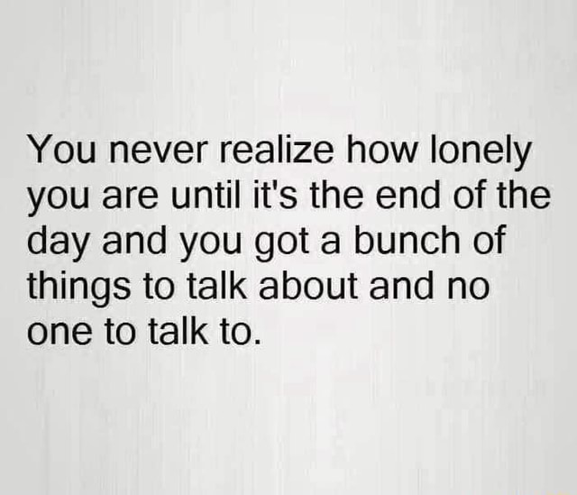 You never realize how lonely you are until it's the end of the day and ...