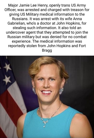 Major Jamie Lee Henry, openly trans US Army Officer, was arrested and  charged with treason for giving US Military medical information to the  Russians. It was arrest with its wife Anna Gabrielian, who's a doctor at  John Hopkins, for stealing such information ...