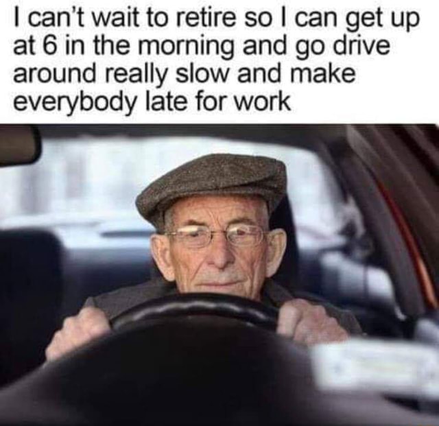 I can't wait to retire so I can get up at 6 in the morning and go drive around really slow and I can't wait to retire so I can get up at 6 in the morning and go drive around really slow and