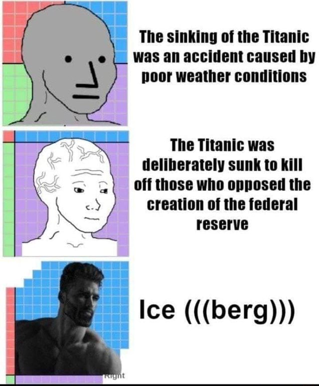 The sinking of the Titanic was an accident caused by poor weather conditions  The Titanic was deliberately sunk to kill Off those who opposed the  creation of the federal reserve Ice (((berg))) -