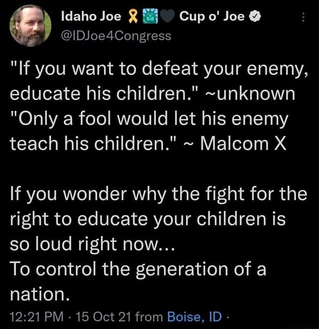 If you want to defeat your enemy, educate his children." ~unknown "Only a fool would let his enemy teach his children." ~ Malcom X - Idaho Joe Cupo' Joe @ @IDJoe4Congress "If