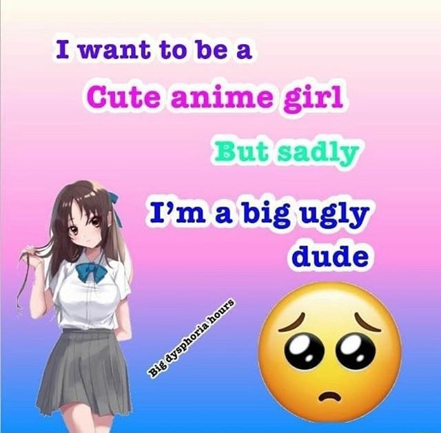 i want to bea cute anime girl but sadly 1'm a big ugly