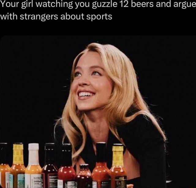 Your girl watching you guzzle 12 beers and argue with strangers about ...