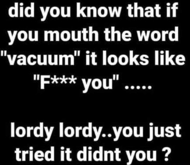 Did you know that if you mouth the word "vacuum" it looks like "F