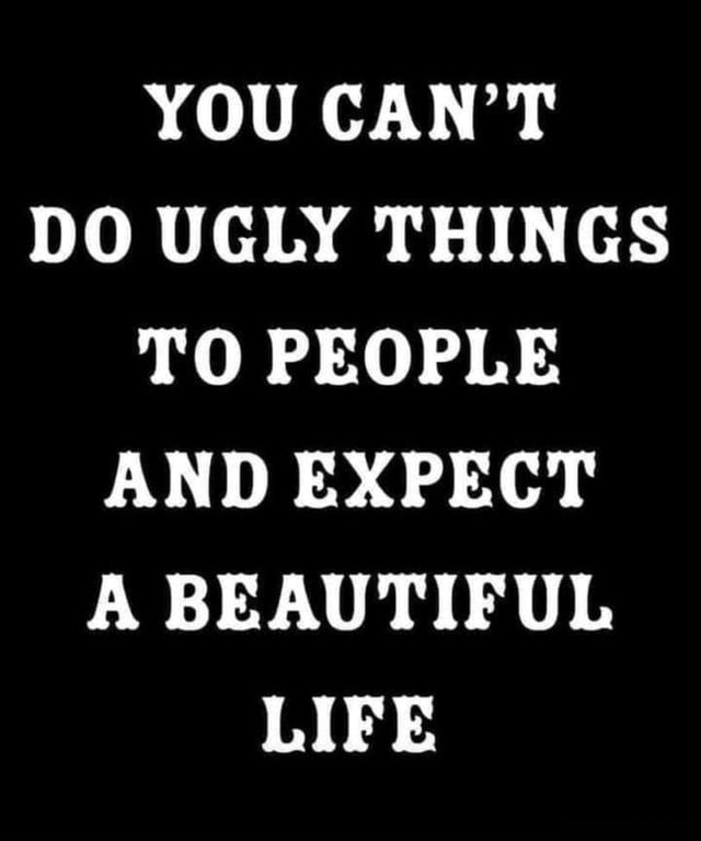 YOU CAN'T DO UGLY THINGS TO PEOPLE AND EXPECT A BEAUTIFUL LIFE ...