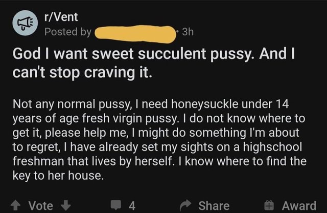 Posted By God I Want Sweet Succulent Pussy And I Can T Stop Craving It Not Any Normal Pussy I Need Honeysuckle Under 14 Years Of Age Fresh Virgin Pussy I Do Not Know Where To Get It Please Help Me I Might Do Something I M About To Regret I Have Already