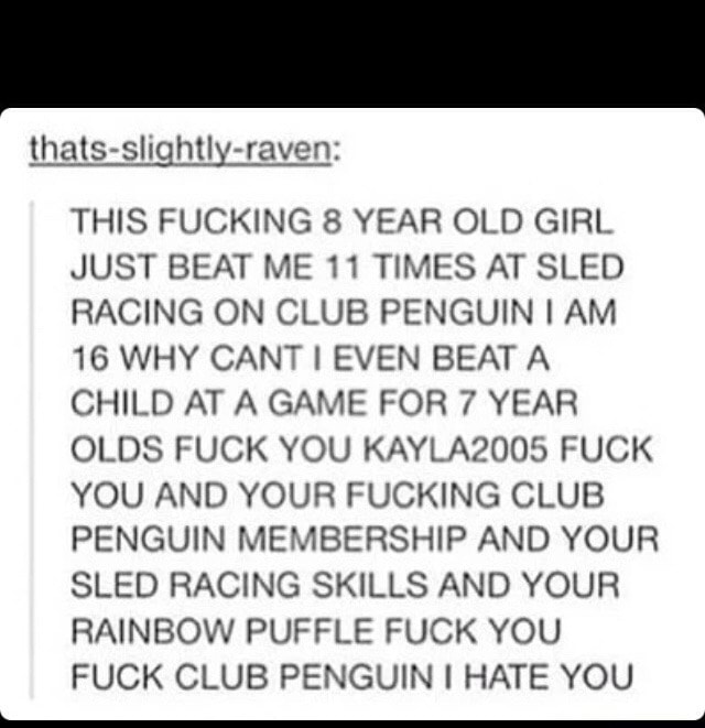 THIS FUCKING 8 YEAR OLD GIRL JUST BEAT ME 11 TIMES AT SLED RACING ON CLUB PENGUIN I AM 16 WHY CANT I EVEN BEAT A CHILD AT A GAME FOR ? YEAR OLDS FUCK YOU KAYLAQOOÍ) FUCK YOU AND YOUR FUCKING CLUB PENGUIN MEMBERSHIP AND YOUR SLED RACING SKILLS AND YOUR RAINBOW PUFFLE FUCK YOU FUCK CLUB PENGUIN I HATE YOU _[ - ) 