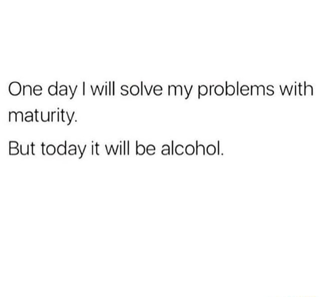 One day I will solve my problems with maturity. But today it will be ...