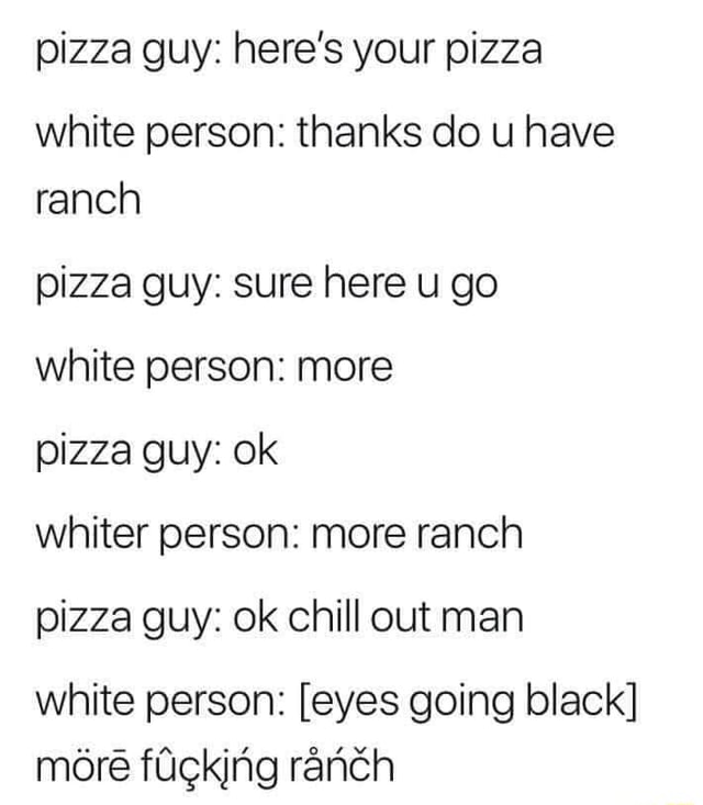 Pizza guy here's your pizza white person thanks do u have ranch pizza