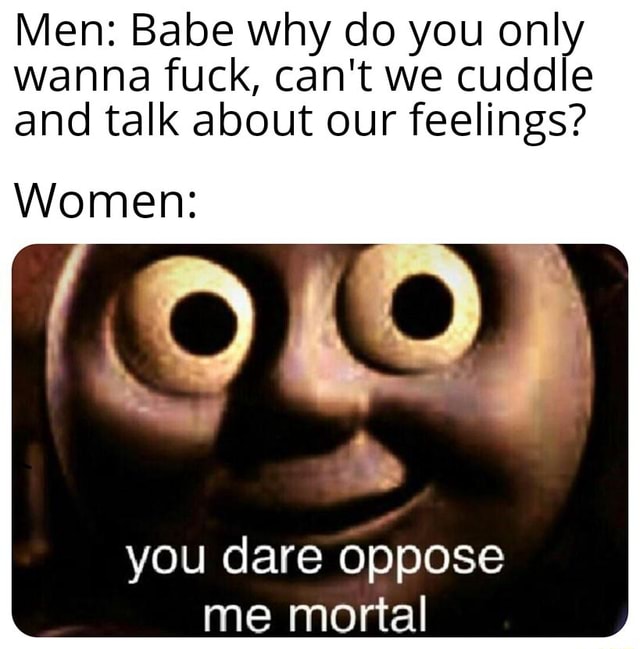 Men Babe Why Do You Only Wanna Fuck Can T We Cuddle And Talk About Our Feelings Women You Dare Oppose Me Mortal Ifunny