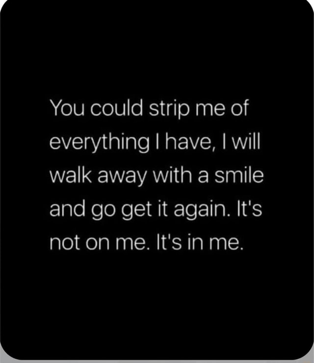 You could strip me of everything I have, I will walk away with a smile ...