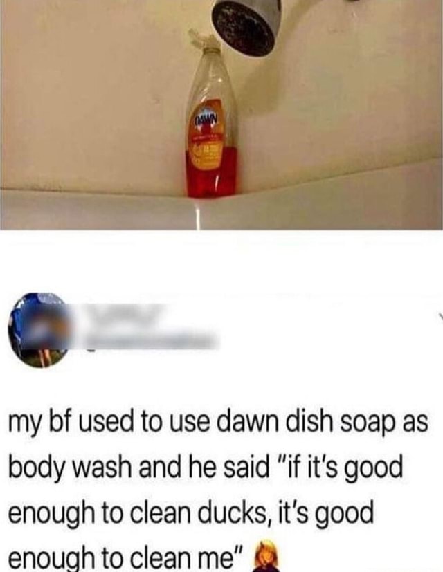 My bf used to use dawn dish soap as body wash and he said "if it's good