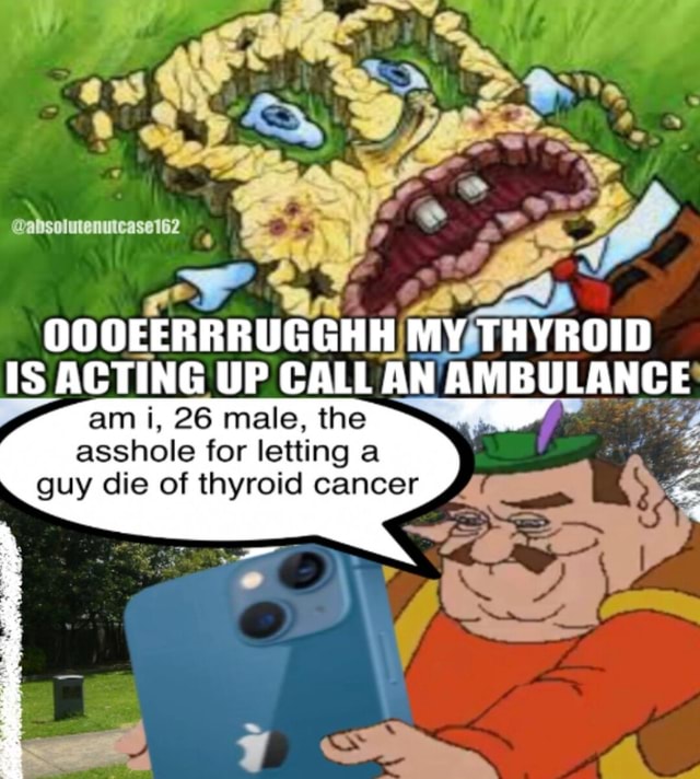 OOOEERRRUGGHH MY THYROID IS ACTING UP CALL AN AMBULANCE am i, 26 male ...