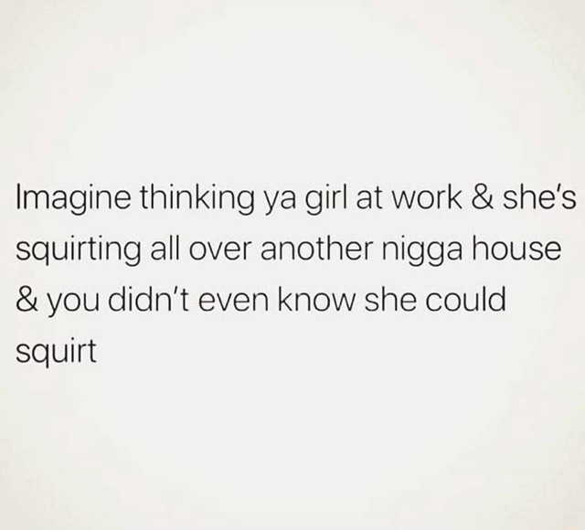 Imagine thinking ya girl at work & she's squirting all over another nigga house & you didn't