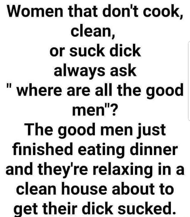 Women That Dont Cook Clean Or Suck Dick Always Ask Where Are All The Good Men The Good 0638