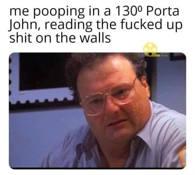 Me pooping in a Porta John, reading the fucked up shit on the walls