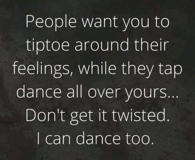 People want you to tiptoe around their feelings, while they tap dance ...