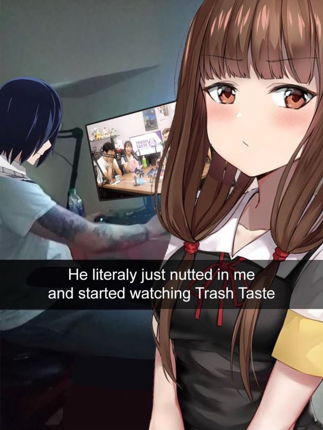 He Literaly Just Nutted In Me And Started Watching Trash Taste Ifunny