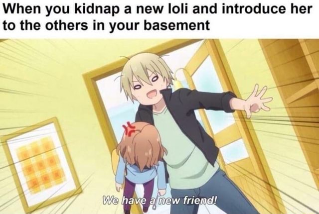 When you kidnap a new loli and introduce her to the others in your basement - iFunny