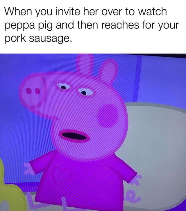 When you invite her over to watch peppa pig and then reaches for your ...