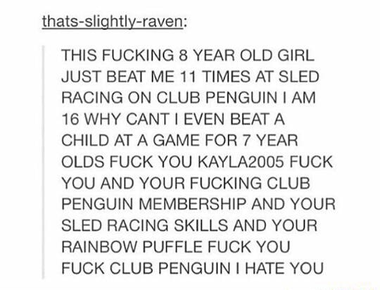 THIS FUCKING 8 YEAR OLD GIRL JUST BEAT ME 11 TIMES AT SLED RACING ON CLUB PENGUIN I AM 16 WHY CANT] EVEN BEAT A CHILD ATA GAME FOR 7 YEAR OLDS FUCK YOU KAYLA2005 FUCK YOU AND YOUR FUCKING CLUB PENGUIN MEMBERSHIP AND YOUR SLED RACING SKILLS AND YOUR RAINBOW PUFFLE FUCK YOU FUCK CLUB PENGUIN I HATE YOU - iFunny