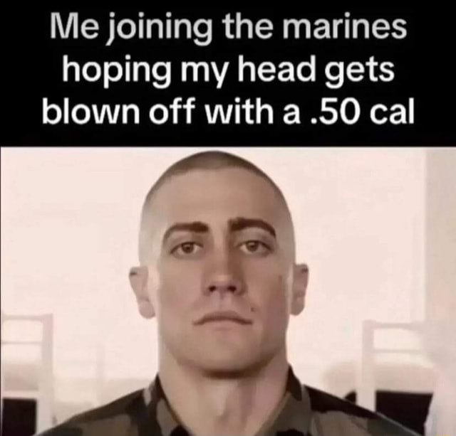 Me joining the marines hoping my head gets blown off with a .50 cal