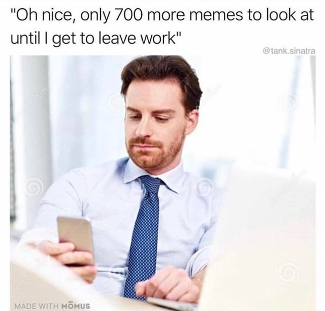 "Oh nice, only 700 more memes to look at until I get to leave work