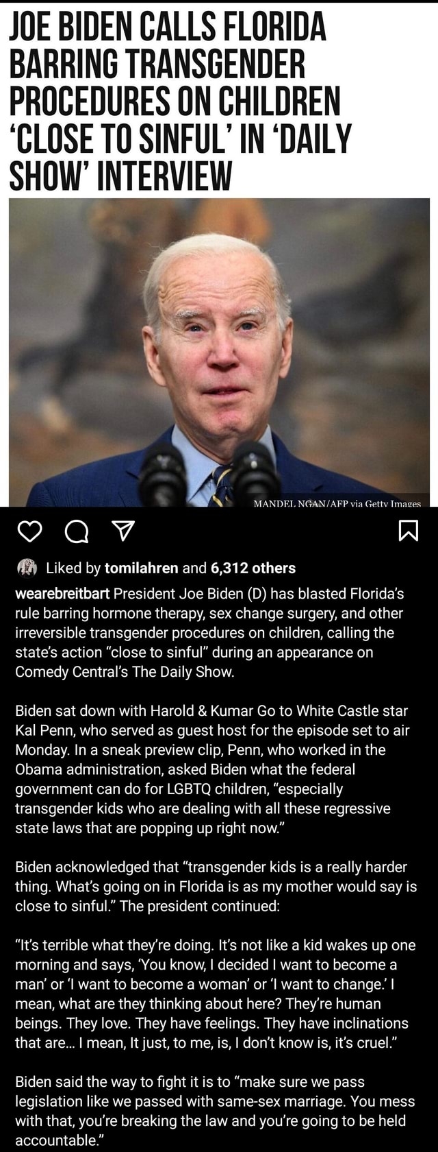 JOE BIDEN CALLS FLORIDA BARRING TRANSGENDER PROCEDURES ON CHILDREN CLOSE TO SINFUL IN DAILY SHOW INTERVIEW MANDEL NGAN via Getty Images 9 AV Liked by tomilahren and 6,312 others wearebreitbart President pic