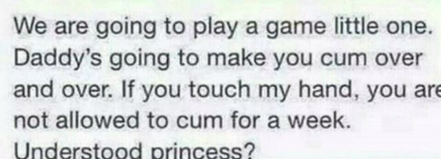 We are going to play a game little one. Daddy’s going to make you cum over and over. If you touch my hand, you are not allowed to cum for a week. Understood orincess? 