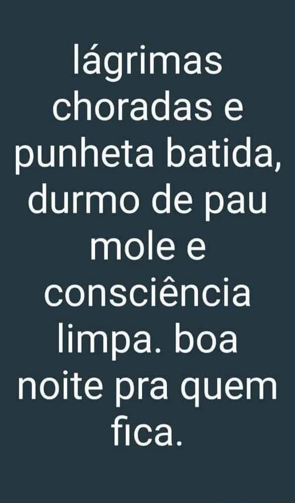 Lágrimas choradas punheta batida, durmo de pau mole e consciência limpa ...