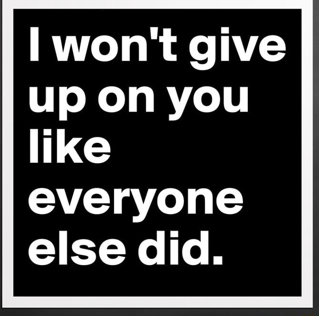 I won't give up on you like everyone else did. - iFunny