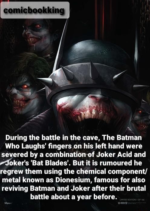 During the battle in the cave, The Batman Who Laughs' fingers on his left  hand were severed by a combination of Joker Acid and Joker's 'Bat Blades'.  But it is rumoured he regrew them using the chemical component/ metal known  as Dionesium, famous for ...