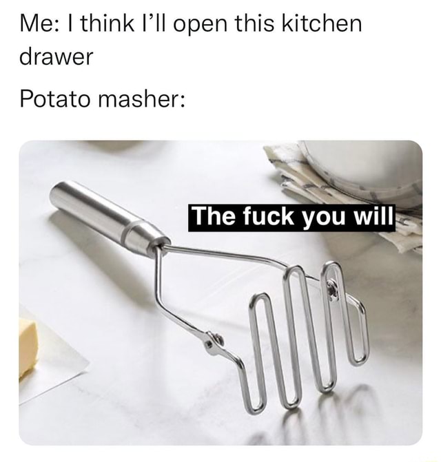 Me think I'll open this kitchen drawer Potato masher The fuck you