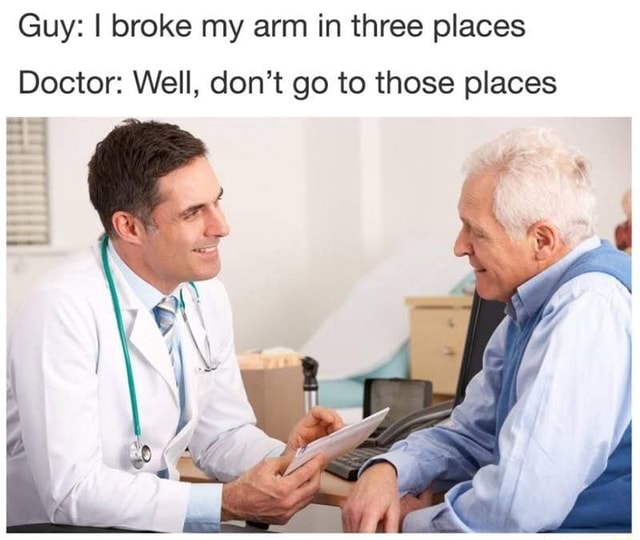 Guy I broke my arm in three places Doctor Well, don't go to those