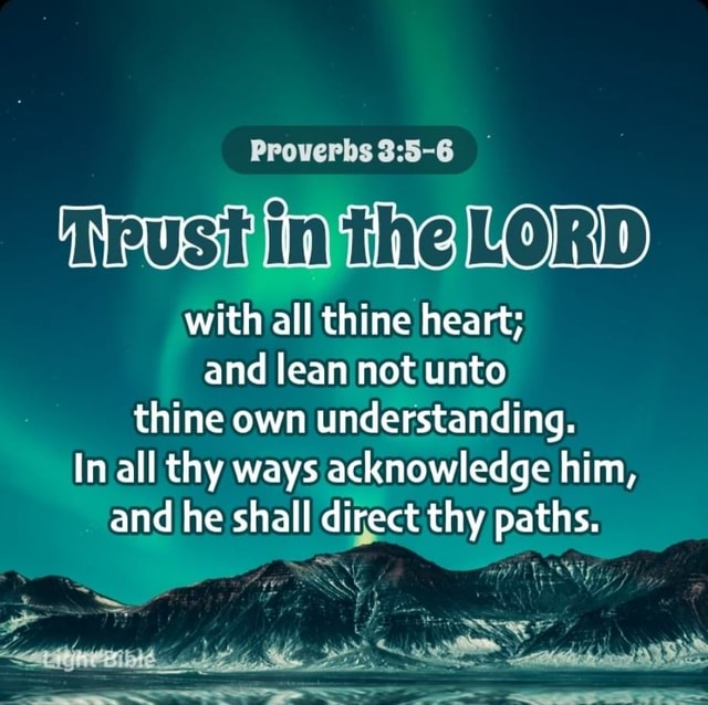 Proverbs 3:5-6 Trust in the LORD with all thine heart; And lean not unto  thine own understanding. In all thy ways acknowledge him, And he shall  direct thy paths.