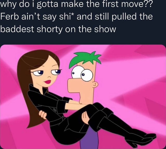 Why do I gotta make the Tirst move'?'? Ferb ain't say shi* and still ...