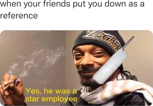 When your friends put you down as reference Yes, he was star employee ...