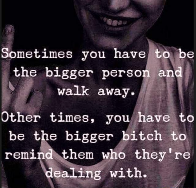 Sometimes you have/ to be the bigger person and walk AWAY. / I Other times, you/ have to be the