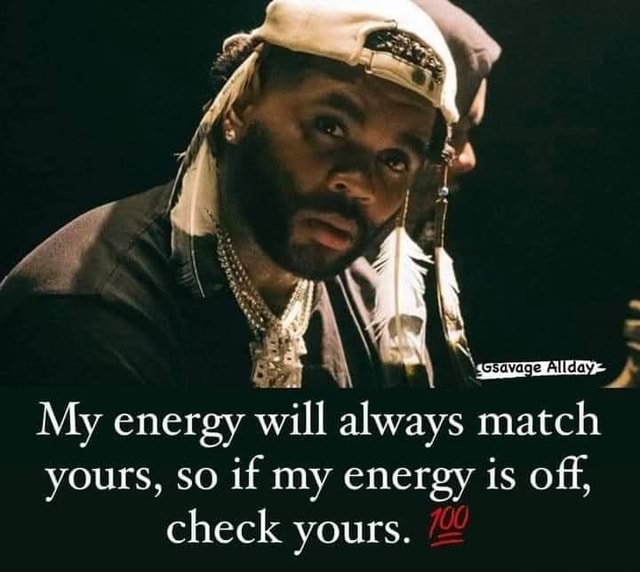 My energy will always match yours, so if my energy is off, check yours