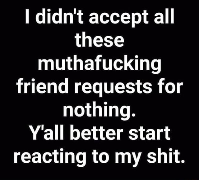 I didn't accept all these muthafucking friend requests for nothing. Y ...