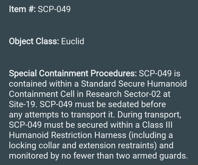 Special Containment Procedures Scp 049 Is Contained Within A Standard Secure Humanoid Containment Cell In Research Sector 02 At Site 19 Scp 049 Must Be Sedated Before Any Attempts To Transport It During Transport Scp 049 Must Be Secured