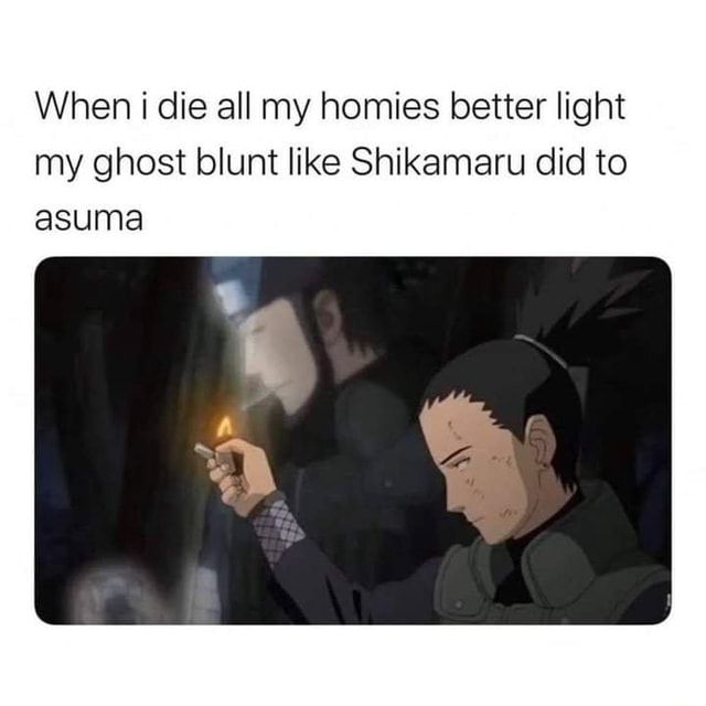 When die all my homies better light my ghost blunt like Shikamaru did ...