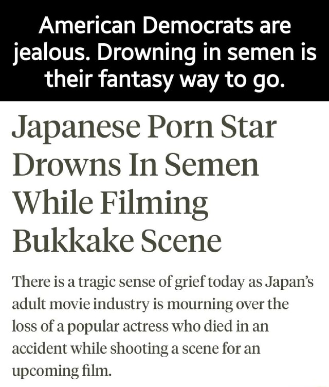 Japanese Bukkake Drowning - American Democrats are jealous. Drowning in semen is their fantasy way to  go. Japanese Porn Star Drowns In Semen While Filming Bukkake Scene There is  a tragic sense of grief today as
